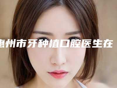 惠州市牙种植口腔医生在榜名单top10实力一览-惠州市牙种植医生口腔价格查询