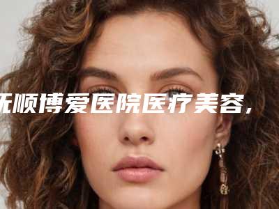 抚顺博爱医院医疗美容,抚顺协和整形美容科哪家更厉害