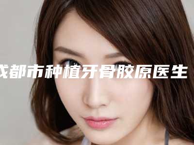 成都市种植牙骨胶原医生在榜名单十强医生名单汇总-成都市徐晨口腔医生