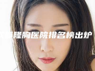 成都隆胸医院排名榜出炉比较出名的人气医院在这里!