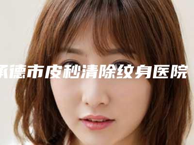 承德市皮秒清除纹身医院排名前10名优先发布-承德市皮秒清除纹身整形医院
