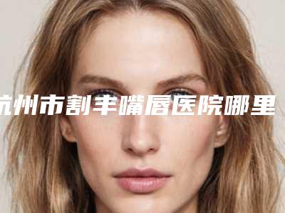 杭州市割丰嘴唇医院哪里好(杭州市丰嘴唇医院上榜名单前10名综合实力盘点)