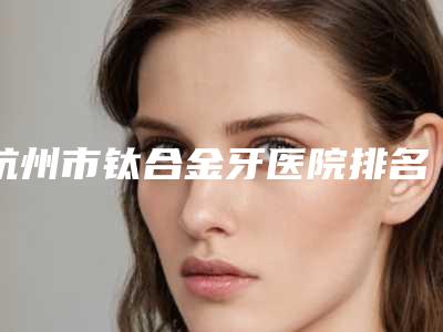 杭州市钛合金牙医院排名榜前十预先一览（杭州市钛合金牙口腔医院不吹不黑进来了解）
