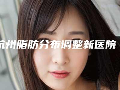 杭州脂肪分布调整新医院排行榜揭晓!
