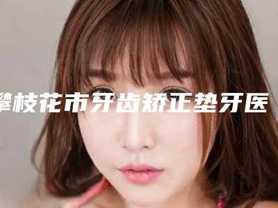 攀枝花市牙齿矫正垫牙医院排行榜top10强很不错(攀枝花市牙齿矫正垫牙口腔医院优势突出)