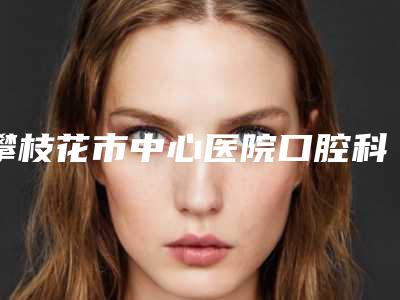 攀枝花市中心医院口腔科好吗-价目表强势上线
