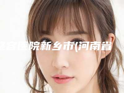 整容医院新乡市(河南省新乡市皮肤病治疗中心医院技术点评_附价格一览表)