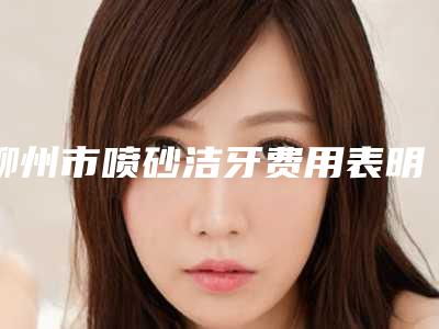 柳州市喷砂洁牙费用表明细全新Z全一览-柳州市喷砂洁牙价格