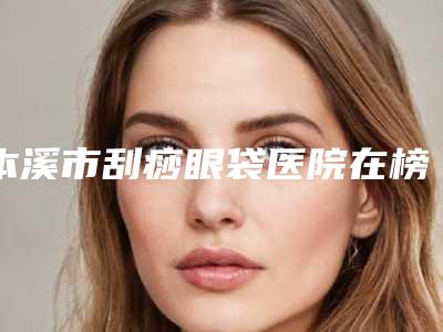 本溪市刮痧眼袋医院在榜清单前十佳较新出炉(本溪元辰明山朱丽华医疗美容诊所实力不相上下_)