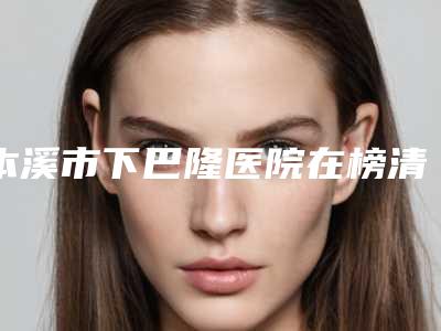 本溪市下巴隆医院在榜清单前十名精品之选-本溪市下巴隆整形医院
