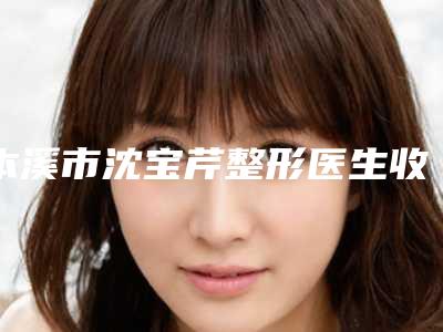 本溪市沈宝芹整形医生收费明细全新预览版