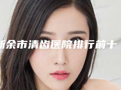 新余市清齿医院排行前十名是哪几个（新余市清齿口腔医院公立私立pk详情）