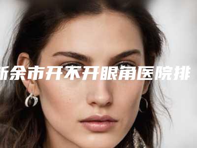 新余市开不开眼角医院排名榜前十强新版发布-新余嘉和美容整形医院