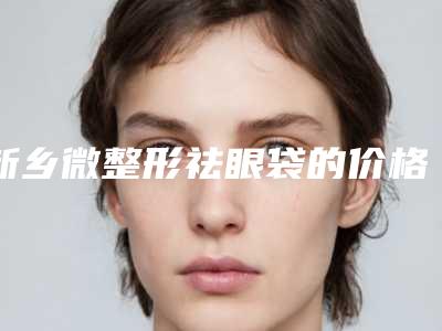 新乡微整形祛眼袋的价格及注意事项-新乡微整形祛眼袋能保持多久价格贵不贵
