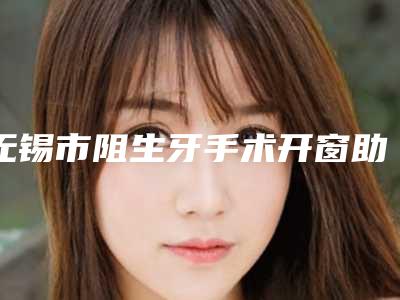 无锡市阻生牙手术开窗助萌术医院排行榜top10权威测评（无锡市阻生牙手术开窗助萌术口腔医院盘点实力专家）