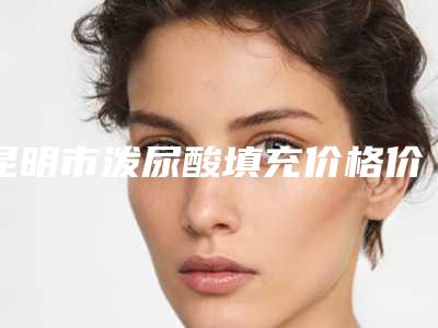 昆明市泼尿酸填充价格价位表2025全新参考详情(2025年均价为：5209元）