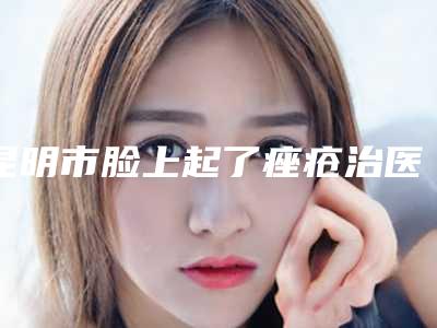 昆明市脸上起了痤疮治医院排名十强哪个性价比高-昆明典雅阁美容院