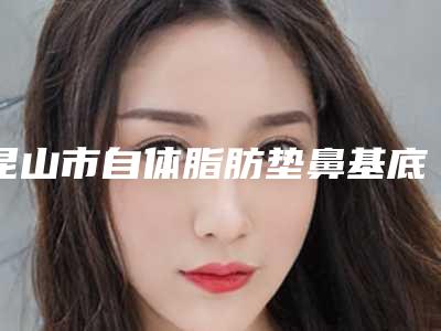 昆山市自体脂肪垫鼻基底价位表完整抢先看-昆山百达丽医疗美容整形医院价格和效果怎样