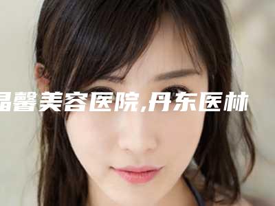 晶馨美容医院,丹东医林医疗美容怎么样哪个大夫手术做的好