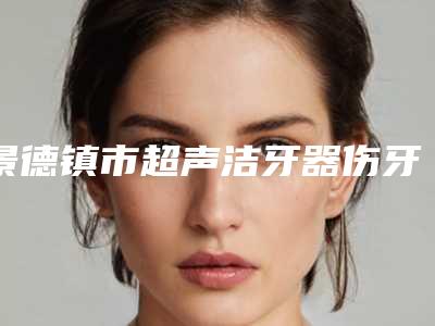 景德镇市超声洁牙器伤牙排名榜前十名近期公布-景德镇市超声洁牙器伤牙口腔医生
