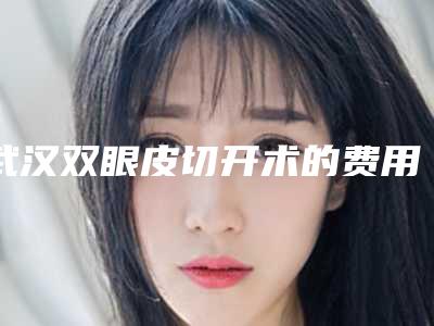 武汉双眼皮切开术的费用及优势(武汉双眼皮切开术整形手术价格是多少)