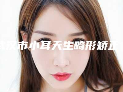 武汉市小耳天生畸形矫正价格收费表专家推荐-武汉市小耳天生畸形矫正手术修复多少钱