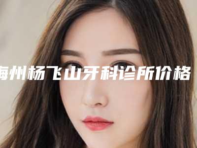 梅州杨飞山牙科诊所价格收费表2025报价大全-显微镜根管治疗手术价格和优势