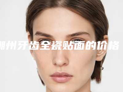 潮州牙齿全瓷贴面的价格由什么因素决定呢