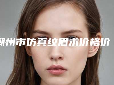 潮州市仿真纹眉术价格价位表实力强劲样样精(仿真纹眉术均价为:1702元)