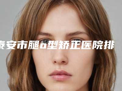 泰安市腿o型矫正医院排行前十强排行发布(泰安韩美医疗美容门诊部硬核推荐入股不亏)