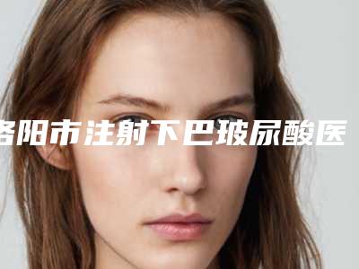 洛阳市注射下巴玻尿酸医生上榜清单知名医生名单曝光-周荣立医生名列前茅