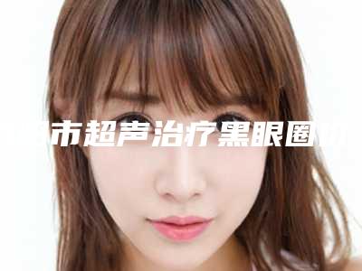 洛阳市超声治疗黑眼圈价格表新版-洛阳市超声治疗黑眼圈手术整形价格一般是多少