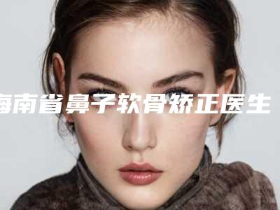 海南省鼻子软骨矫正医生排名榜综合实力十强公开-海南省鼻子软骨矫正整形医生
