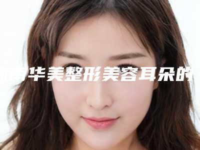 海南华美整形美容耳朵的畸形价格参考标准