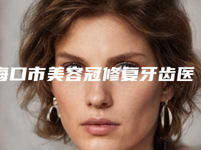 海口市美容冠修复牙齿医院口碑好实力强名单出炉(海口市美容冠修复牙齿口腔医院值得推荐)