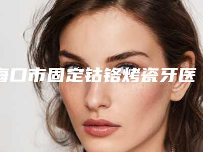海口市固定钴铬烤瓷牙医院排行一网打尽(海口市固定钴铬烤瓷牙口腔医院口碑不赖)