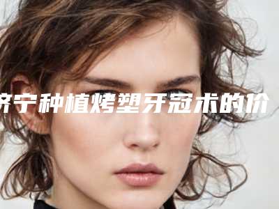 济宁种植烤塑牙冠术的价格到底贵不贵