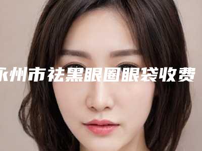 永州市祛黑眼圈眼袋收费标准(价目表)查询(10月-4月均价为:5998元)