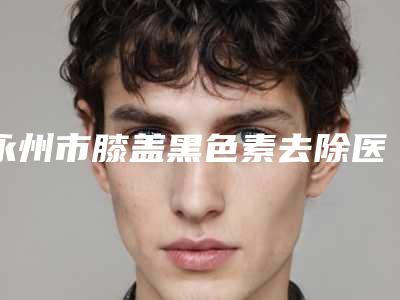 永州市膝盖黑色素去除医院上榜清单单前五都是技术实力一等一的医院-祁阳县中医医院美容科