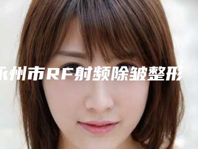永州市RF射频除皱整形医院在榜名单前十强哪个性价比高(永州新唯美整形美容医疗上榜你看好谁)