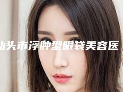 汕头市浮肿型眼袋美容医院-汕头市中心医院揭晓实力高低