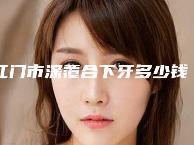 江门市深覆合下牙多少钱-江门市深覆合下牙医院排名八强公布必看