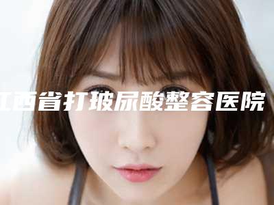 江西省打玻尿酸整容医院排行哪个口碑好(江西景德镇一院谁能夺得榜首)