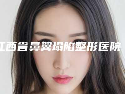 江西省鼻翼塌陷整形医院排名集合-江西省鼻翼塌陷整形整形医院