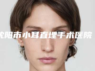 沈阳市小耳直埋手术医院综合实力前十名口碑排名实地考察(沈阳市小耳直埋手术整形医院)