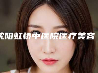 沈阳虹桥中医院医疗美容中心,沈阳孙兵医疗美容诊所哪家好一目了然