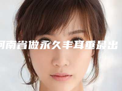 河南省做永久丰耳垂最出名的医生-河南省永久丰耳垂专家前十名排名榜靠谱吗