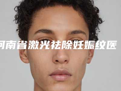河南省激光祛除妊娠纹医院排名榜前十位谁个技术好（河南省激光祛除妊娠纹整形医院）