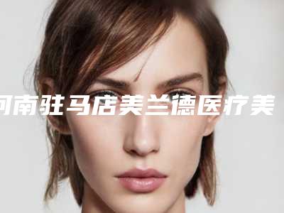河南驻马店美兰德医疗美容门诊部价目表-价格(费用)清单2025优惠分享