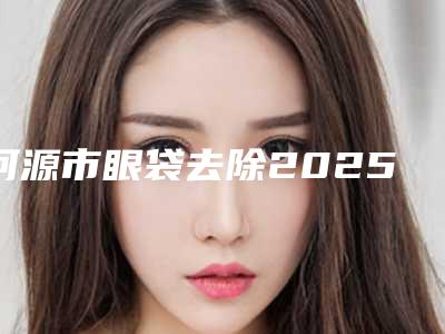 河源市眼袋去除2025整形价格(费用)一览表-河源市眼袋去除均价为1407元